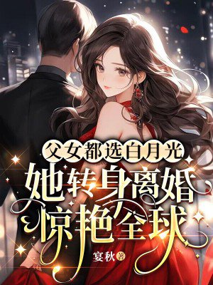 父女都选白月光,她转身离婚惊艳全球